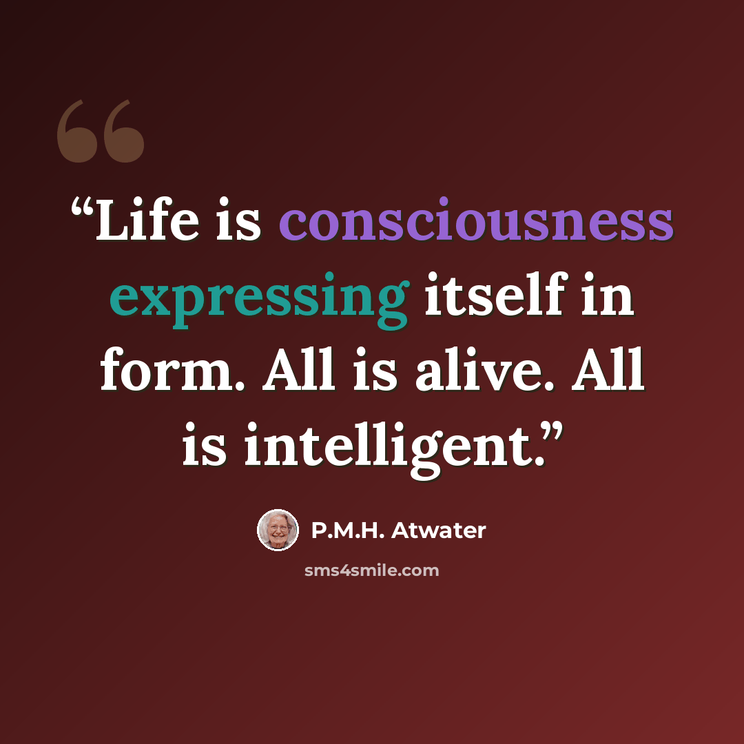 “Life is consciousness expressing itself in form. All is alive. All is intelligent.” quote by P.M.H. Atwater