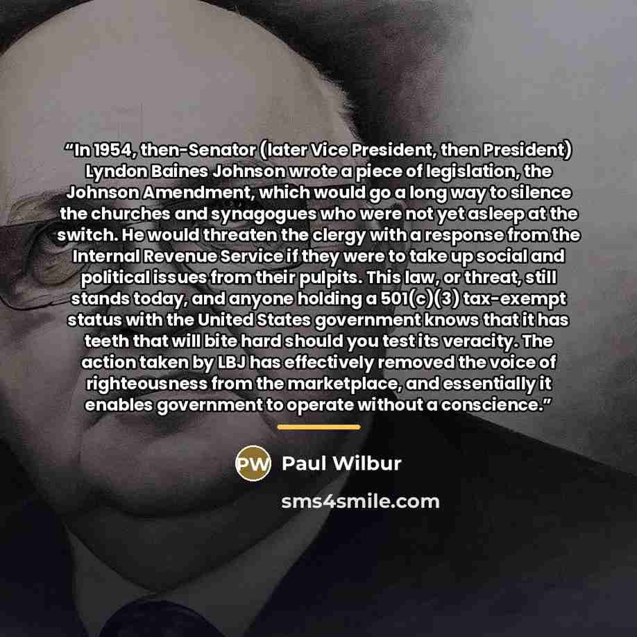 “In 1954, then-Senator (later Vice President, then President) Lyndon Baines Johnson wrote a piece of legislation, the Johnson Amendment, which would go a long way to silence the churches and synagogues who were not yet asleep at the switch. He would threaten the clergy with a response from the…” quote by Paul Wilbur