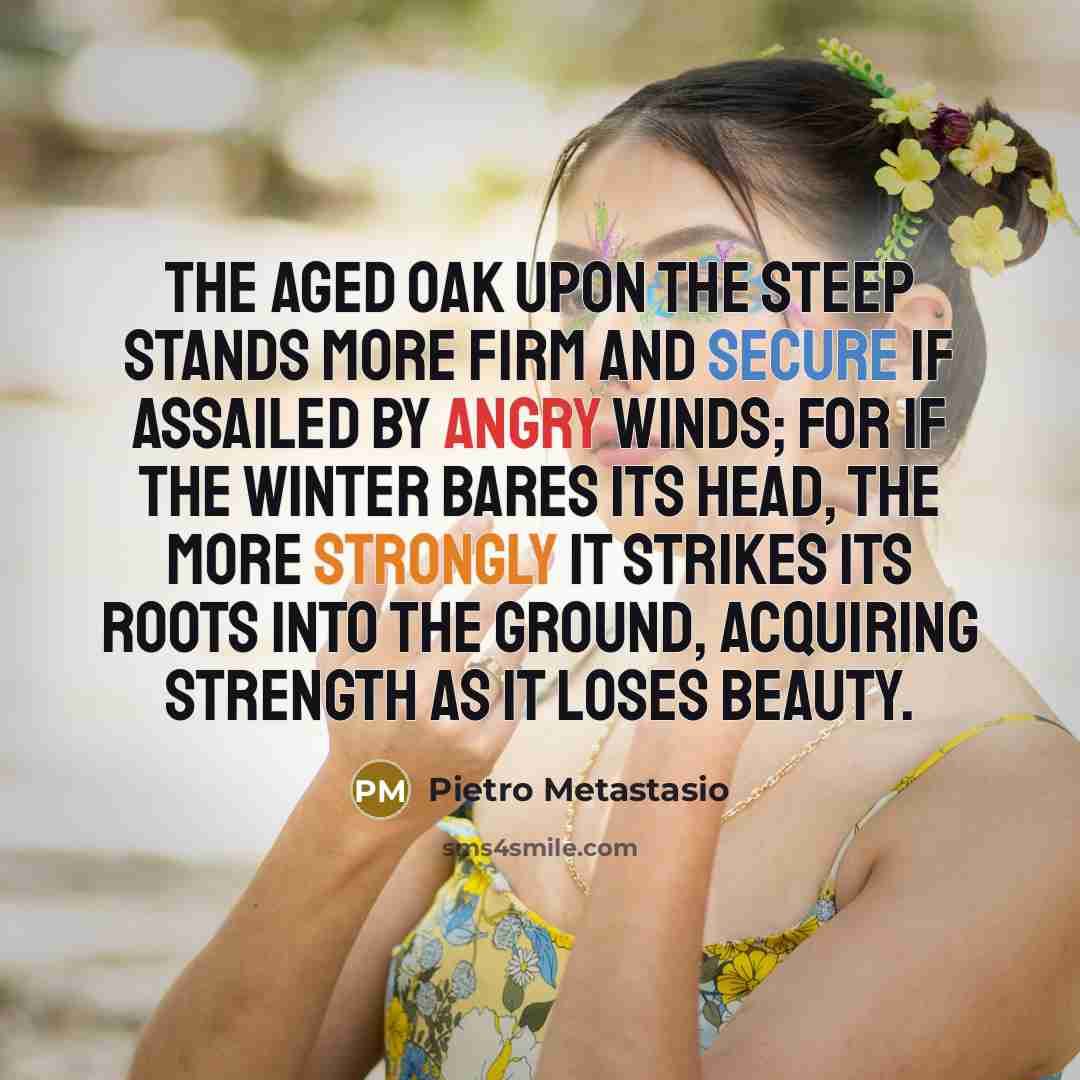 “The aged oak upon the steep stands more firm and secure if assailed by angry winds; for if the winter bares its head, the more strongly it strikes its roots into the ground, acquiring strength as it loses beauty.” quote by Pietro Metastasio