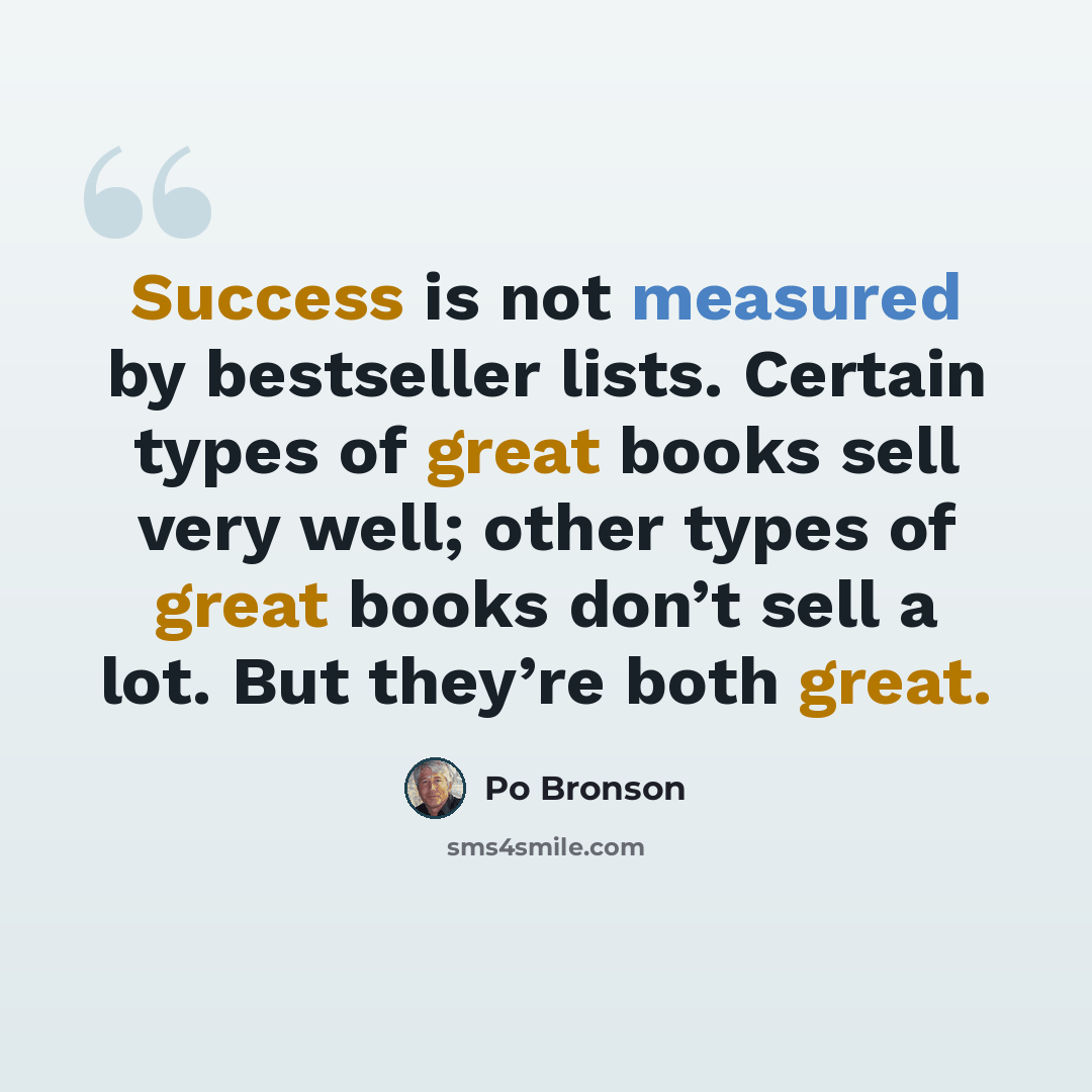 “Success is not measured by bestseller lists. Certain types of great books sell very well; other types of great books don’t sell a lot. But they’re both great.” quote by Po Bronson