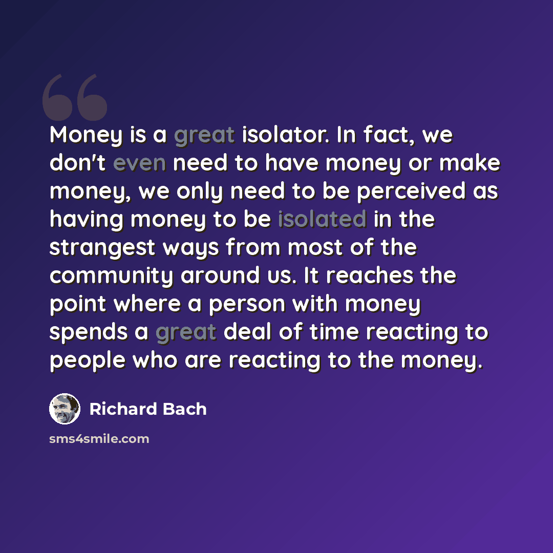 “Money is a great isolator. In fact, we don't even need to have money or make money, we only need to be perceived as having money to be isolated in the strangest ways from most of the community around us. It reaches the point where a person with money spends a great deal of time reacting to people…” quote by Richard Bach