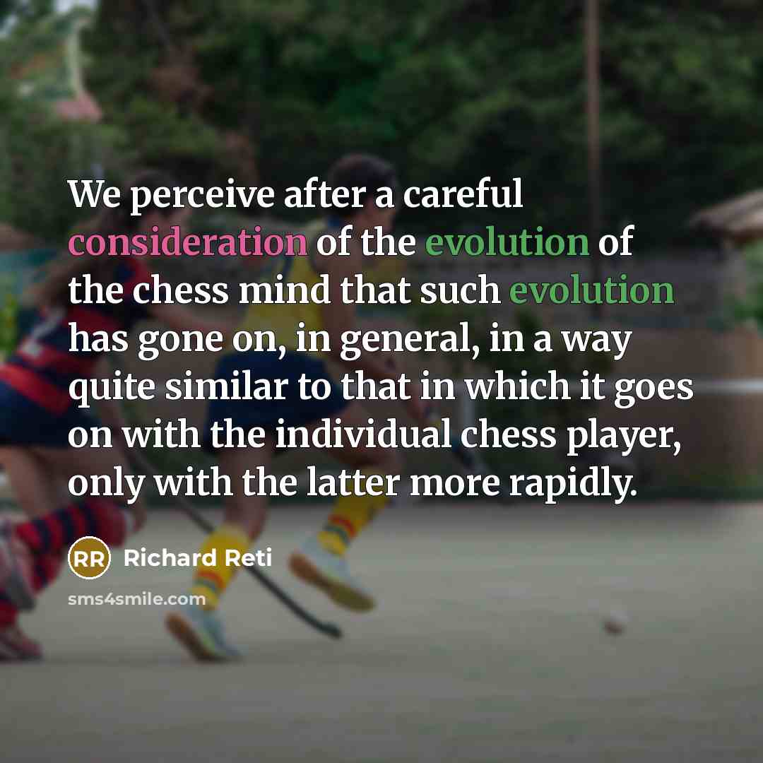 “We perceive after a careful consideration of the evolution of the chess mind that such evolution has gone on, in general, in a way quite similar to that in which it goes on with the individual chess player, only with the latter more rapidly.” quote by Richard Reti