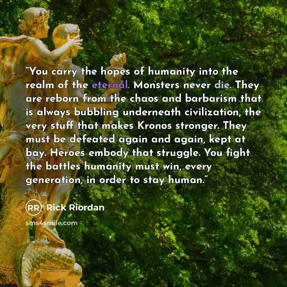 “You carry the hopes of humanity into the realm of the eternal. Monsters never die. They are reborn from the chaos and barbarism that is always bubbling underneath civilization, the very stuff that makes Kronos stronger. They must be defeated again and again, kept at bay. Heroes embody that…” quote by Rick Riordan