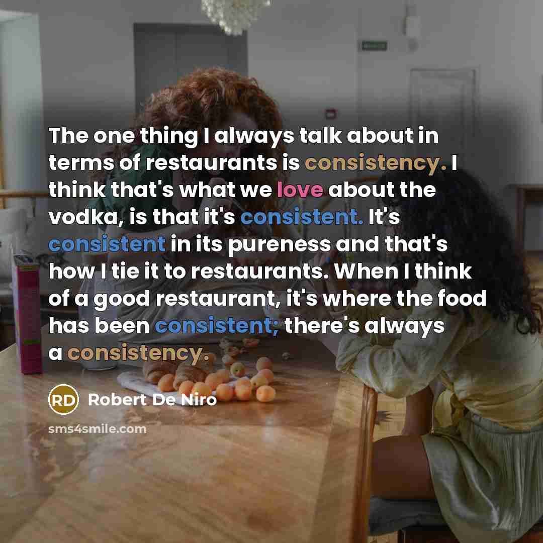 “The one thing I always talk about in terms of restaurants is consistency. I think that's what we love about the vodka, is that it's consistent. It's consistent in its pureness and that's how I tie it to restaurants. When I think of a good restaurant, it's where the food has been consistent…” quote by Robert De Niro