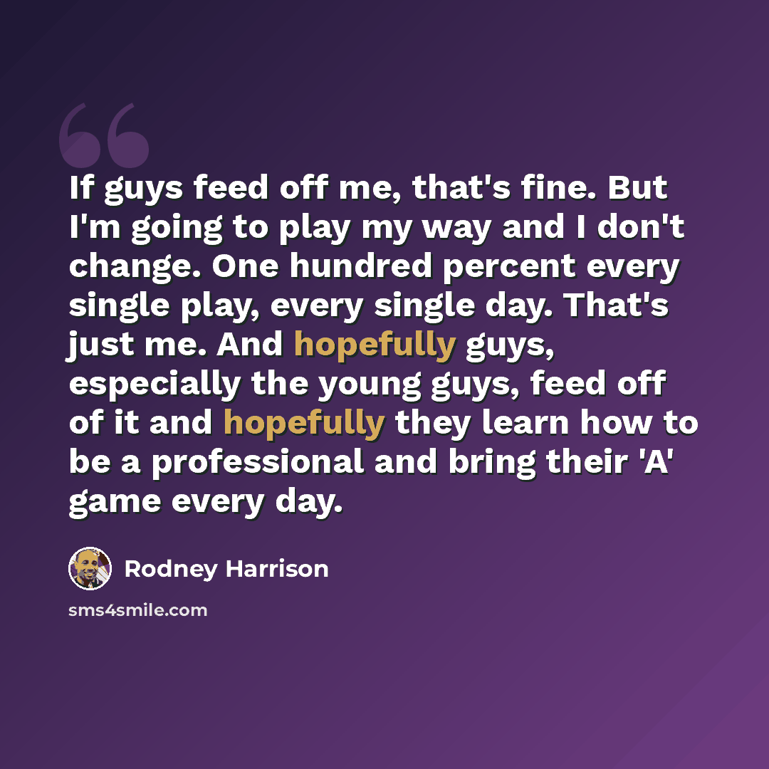 “If guys feed off me, that's fine. But I'm going to play my way and I don't change. One hundred percent every single play, every single day. That's just me. And hopefully guys, especially the young guys, feed off of it and hopefully they learn how to be a professional and bring their 'A' game every…” quote by Rodney Harrison