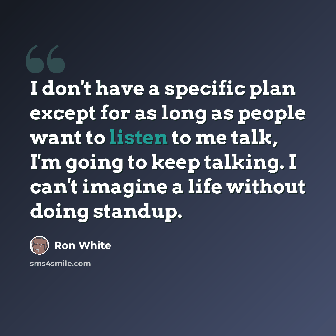 “I don't have a specific plan except for as long as people want to listen to me talk, I'm going to keep talking. I can't imagine a life without doing standup.” quote by Ron White