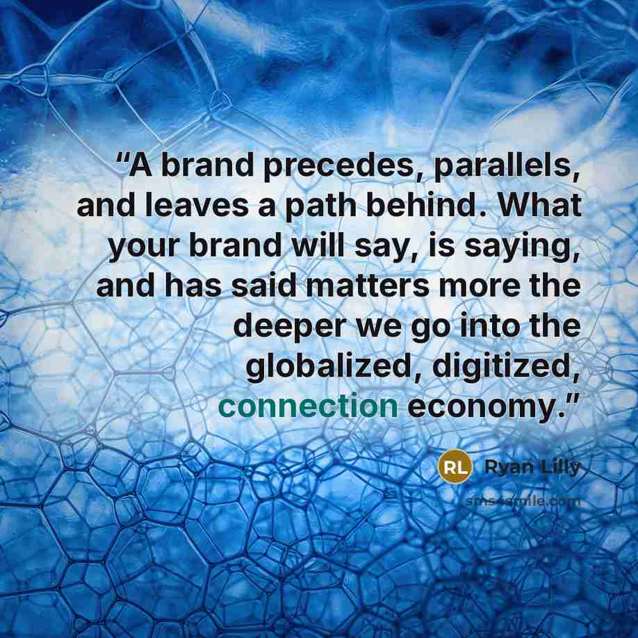 “A brand precedes, parallels, and leaves a path behind. What your brand will say, is saying, and has said matters more the deeper we go into the globalized, digitized, connection economy.” quote by Ryan Lilly