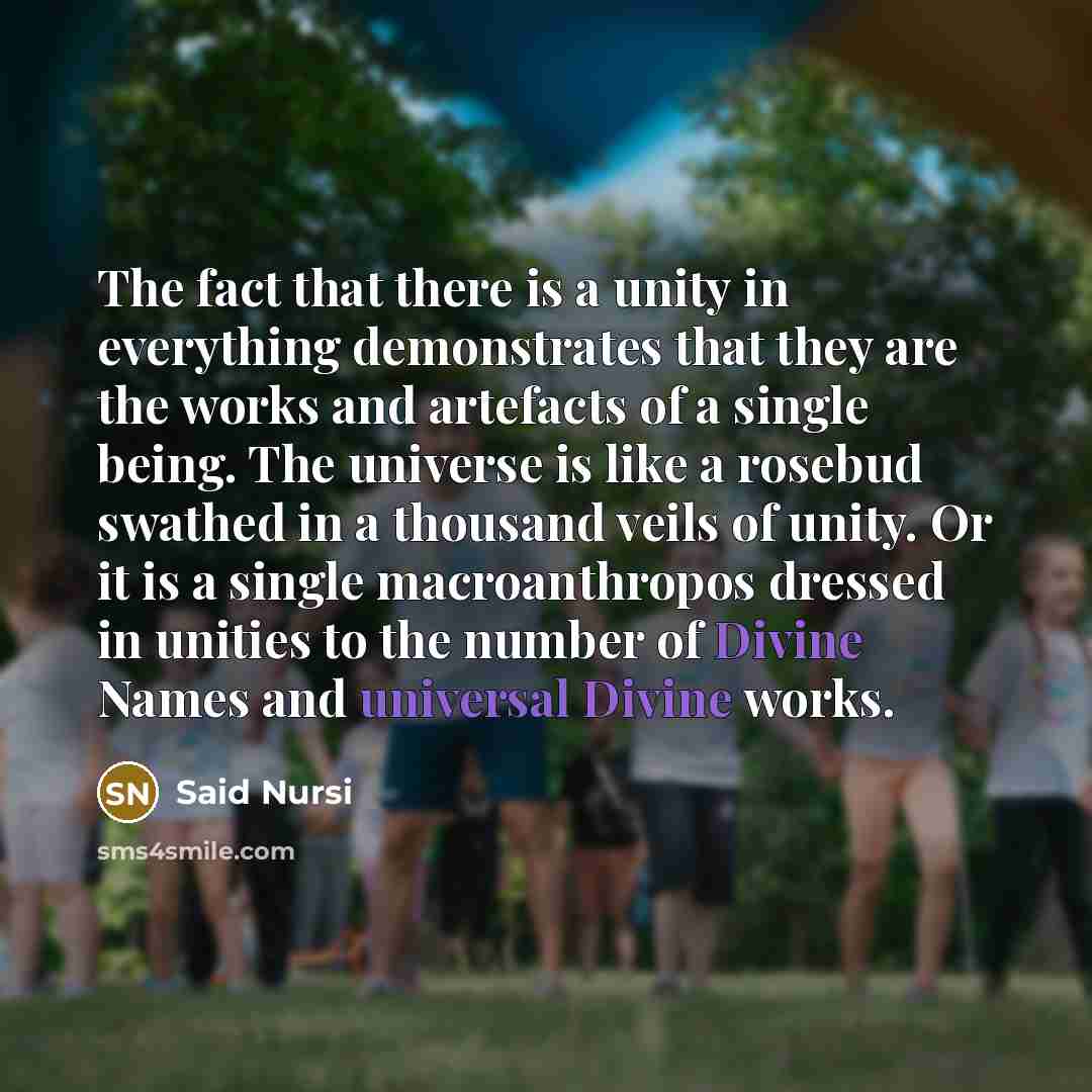 “The fact that there is a unity in everything demonstrates that they are the works and artefacts of a single being. The universe is like a rosebud swathed in a thousand veils of unity. Or it is a single macroanthropos dressed in unities to the number of Divine Names and universal Divine works.” quote by Said Nursi