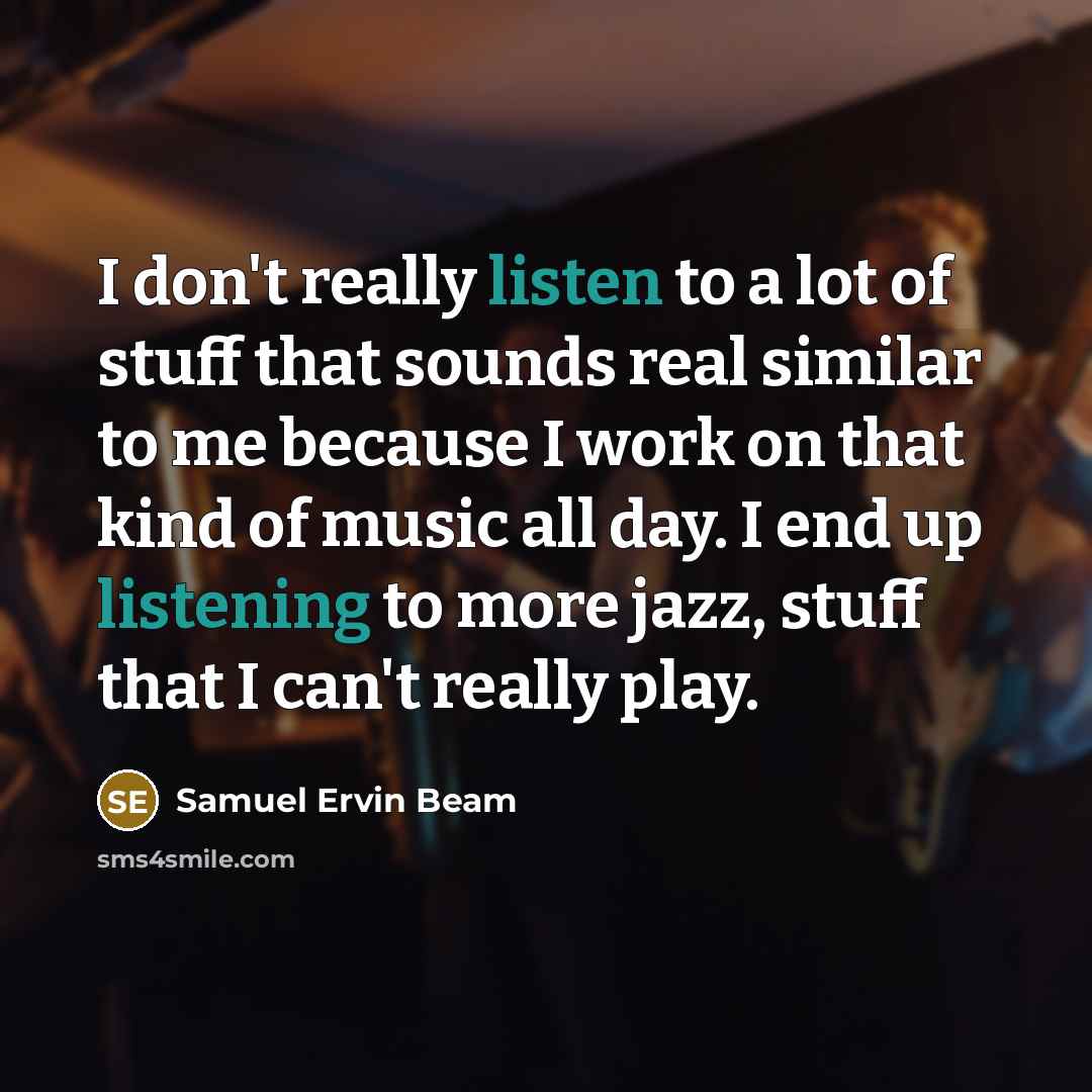 “I don't really listen to a lot of stuff that sounds real similar to me because I work on that kind of music all day. I end up listening to more jazz, stuff that I can't really play.” quote by Samuel Ervin Beam