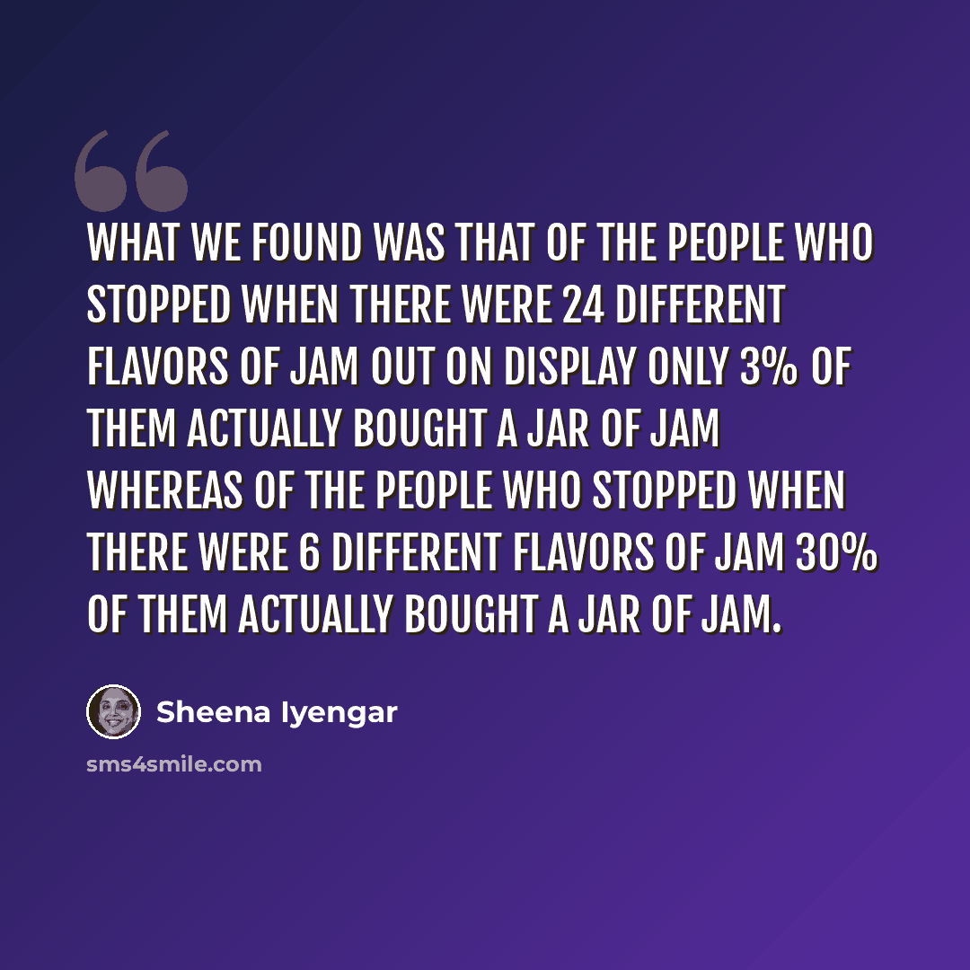 “What we found was that of the people who stopped when there were 24 different flavors of jam out on display only 3% of them actually bought a jar of jam whereas of the people who stopped when there were 6 different flavors of jam 30% of them actually bought a jar of jam.” quote by Sheena Iyengar