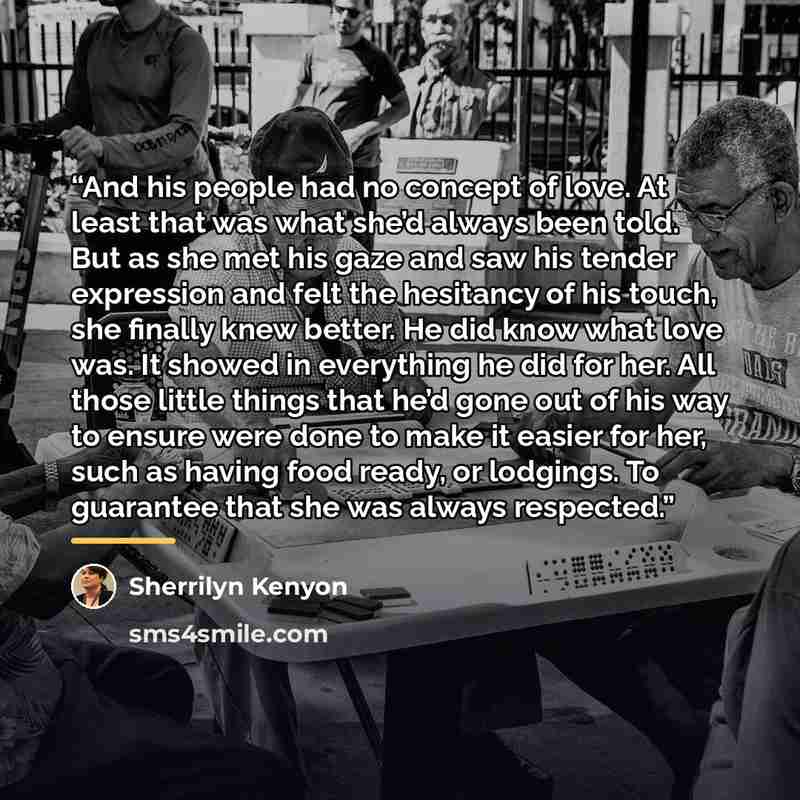 “And his people had no concept of love. At least that was what she’d always been told. But as she met his gaze and saw his tender expression and felt the hesitancy of his touch, she finally knew better. He did know what love was. It showed in everything he did for her. All those little things that…” quote by Sherrilyn Kenyon