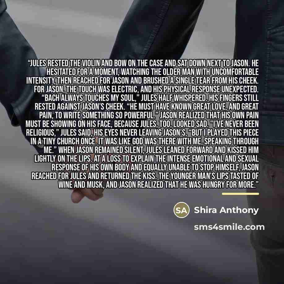 “Jules rested the violin and bow on the case and sat down next to Jason. He hesitated for a moment, watching the older man with uncomfortable intensity, then reached for Jason and brushed a single tear from his cheek. For Jason, the touch was electric, and his physical response unexpected. “Bach…” quote by Shira Anthony