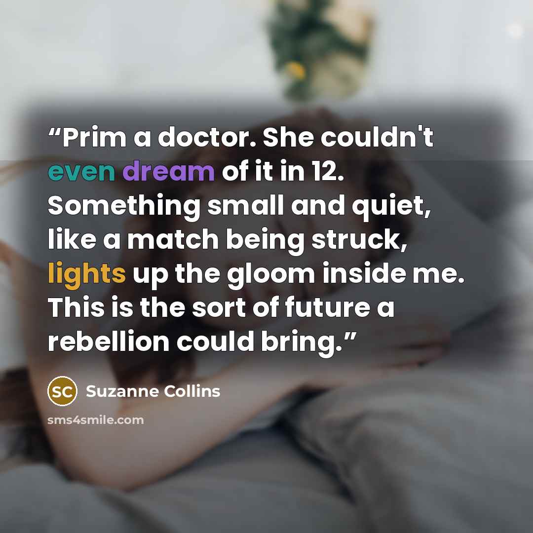 “Prim a doctor. She couldn't even dream of it in 12. Something small and quiet, like a match being struck, lights up the gloom inside me. This is the sort of future a rebellion could bring.” quote by Suzanne Collins