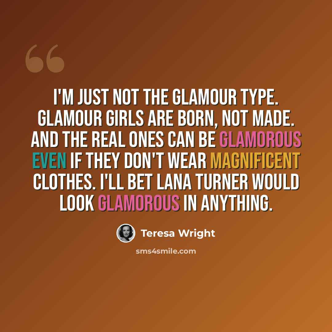 “I'm just not the glamour type. Glamour girls are born, not made. And the real ones can be glamorous even if they don't wear magnificent clothes. I'll bet Lana Turner would look glamorous in anything.” quote by Teresa Wright