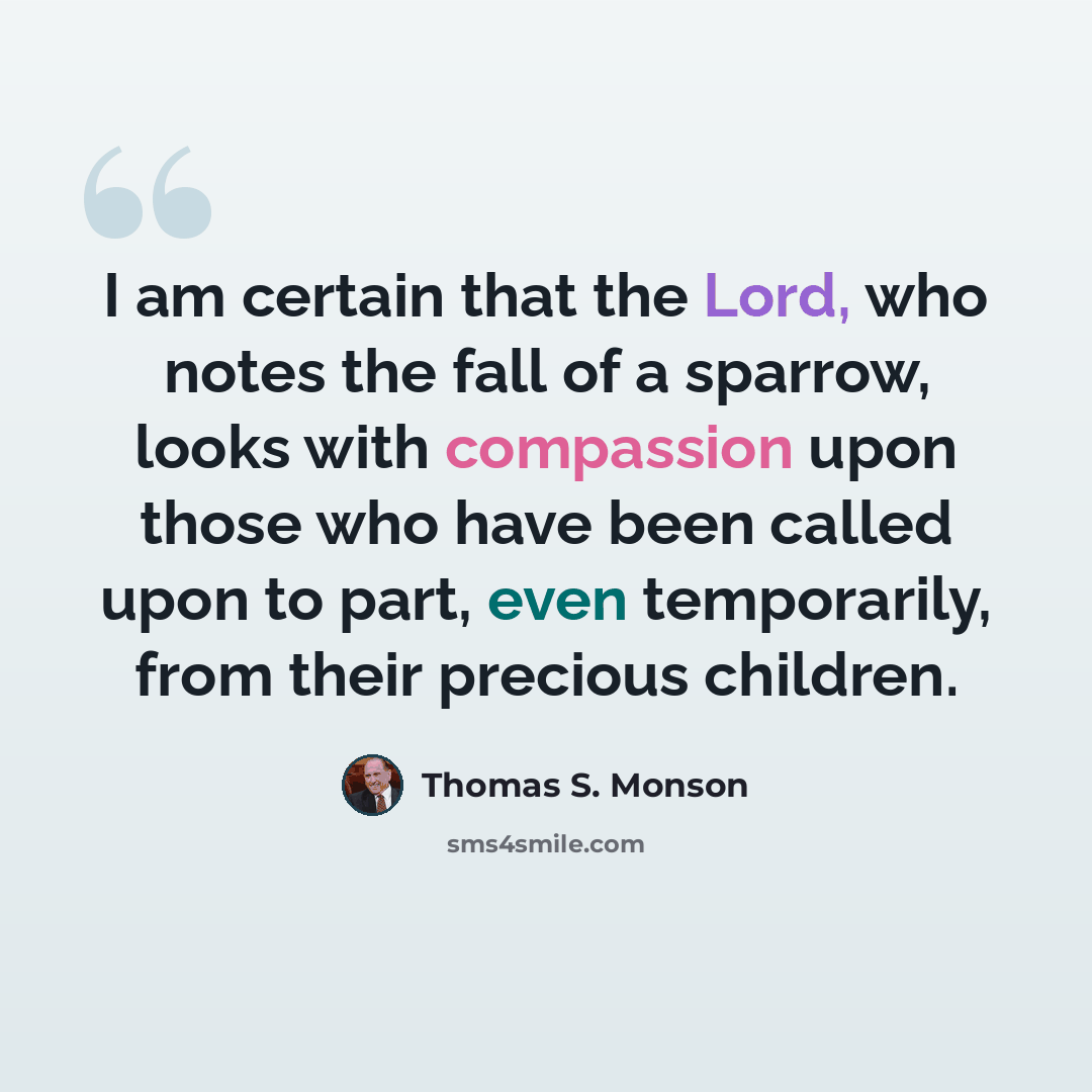 “I am certain that the Lord, who notes the fall of a sparrow, looks with compassion upon those who have been called upon to part, even temporarily, from their precious children.” quote by Thomas S. Monson