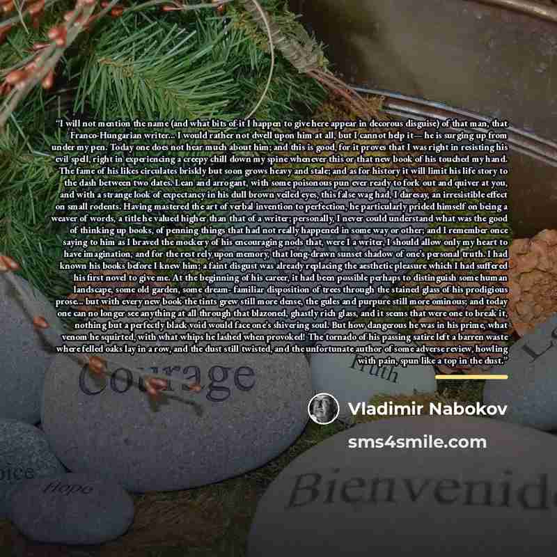 “I will not mention the name (and what bits of it I happen to give here appear in decorous disguise) of that man, that Franco-Hungarian writer... I would rather not dwell upon him at all, but I cannot help it— he is surging up from under my pen. Today one does not hear much about him; and this is…” quote by Vladimir Nabokov