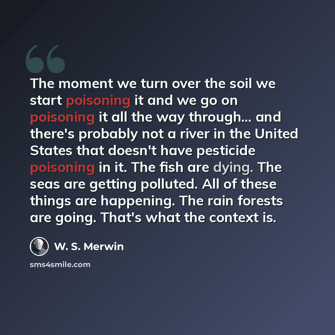 “The moment we turn over the soil we start poisoning it and we go on poisoning it all the way through... and there's probably not a river in the United States that doesn't have pesticide poisoning in it. The fish are dying. The seas are getting polluted. All of these things are happening. The rain…” quote by W. S. Merwin