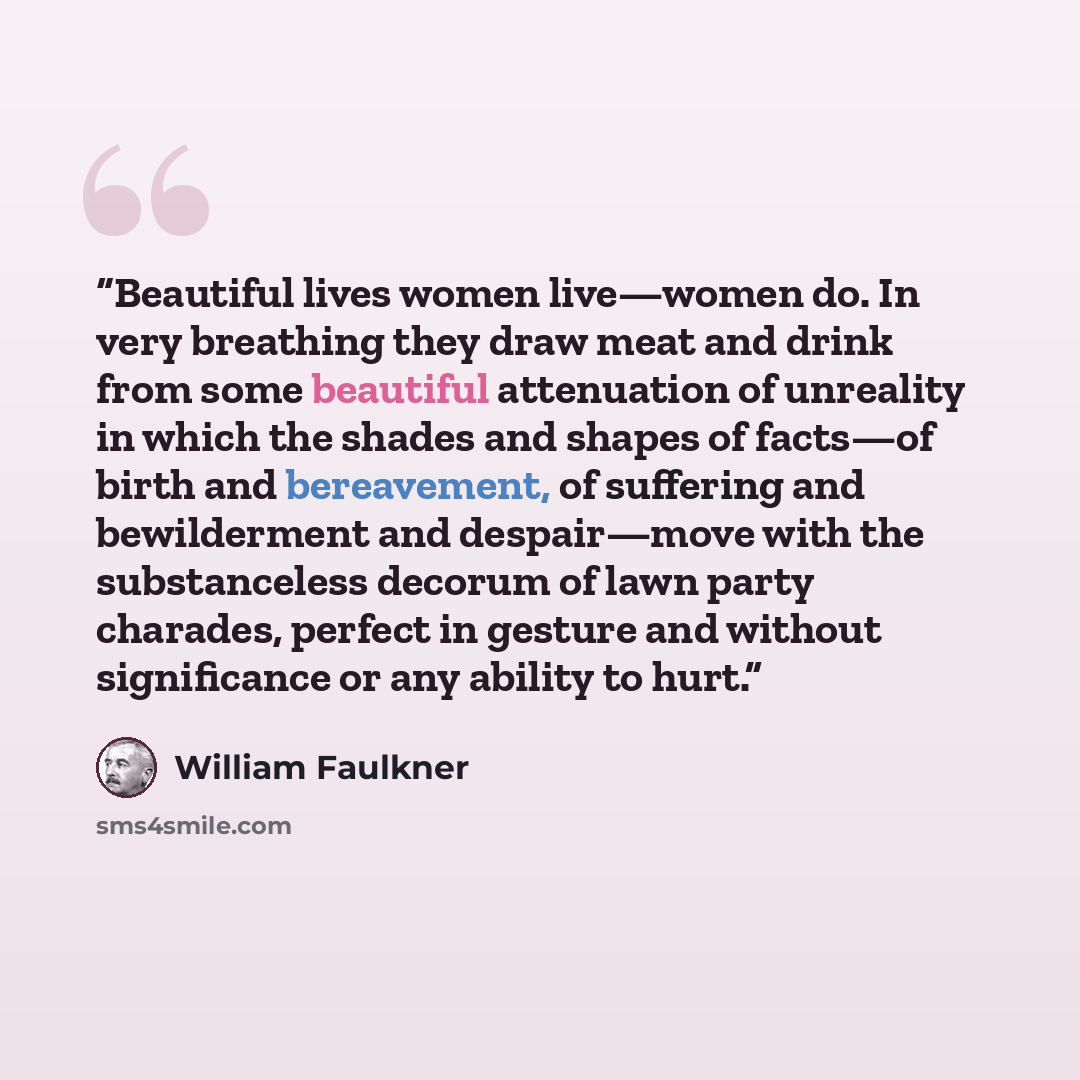 “Beautiful lives women live—women do. In very breathing they draw meat and drink from some beautiful attenuation of unreality in which the shades and shapes of facts—of birth and bereavement, of suffering and bewilderment and despair—move with the substanceless decorum of lawn party charades…” quote by William Faulkner