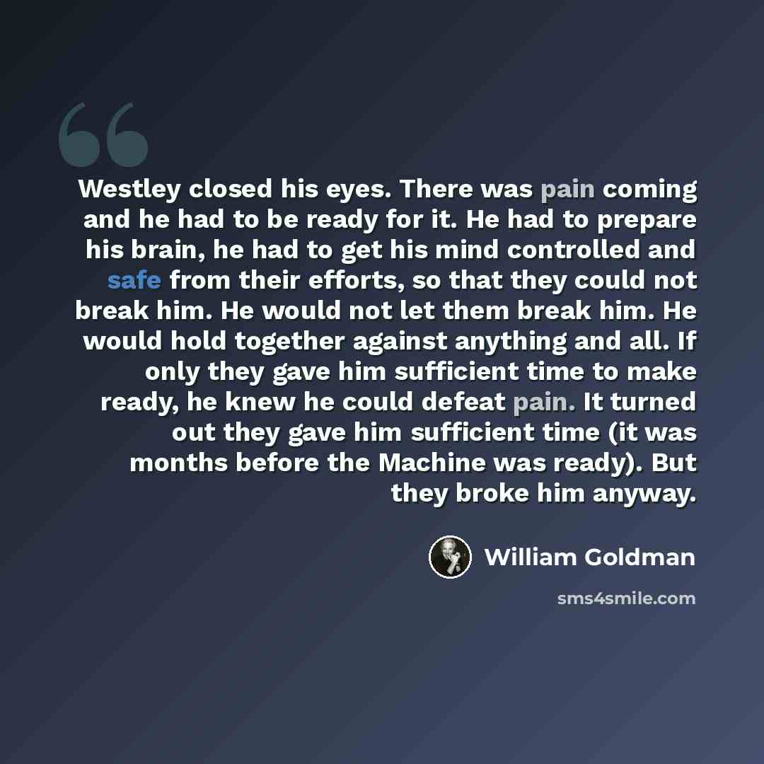 “Westley closed his eyes. There was pain coming and he had to be ready for it. He had to prepare his brain, he had to get his mind controlled and safe from their efforts, so that they could not break him. He would not let them break him. He would hold together against anything and all. If only they…” quote by William Goldman