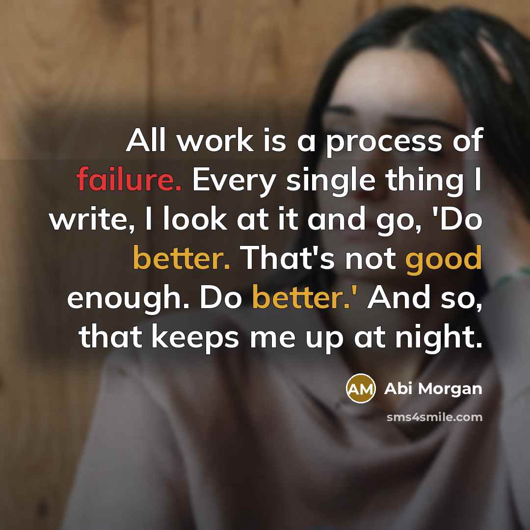 “All work is a process of failure. Every single thing I write, I look at it and go, 'Do better. That's not good enough. Do better.' And so, that keeps me up at night.” quote by Abi Morgan