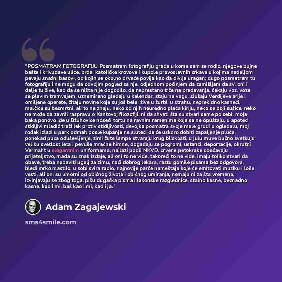 “POSMATRAM FOTOGRAFIJU Posmatram fotografiju grada u kome sam se rodio, njegove bujne bašte i krivudave ulice, brda, katoličke krovove i kupole pravoslavnih crkava u kojima nedeljom pevaju snažni basovi, od kojih se okolno drveće povija kao da divlja uragan; dugo posmatram tu fotografiju i ne mogu…” quote by Adam Zagajewski