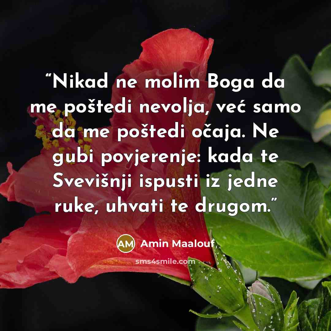 “Nikad ne molim Boga da me poštedi nevolja, već samo da me poštedi očaja. Ne gubi povjerenje: kada te Svevišnji ispusti iz jedne ruke, uhvati te drugom.” quote by Amin Maalouf