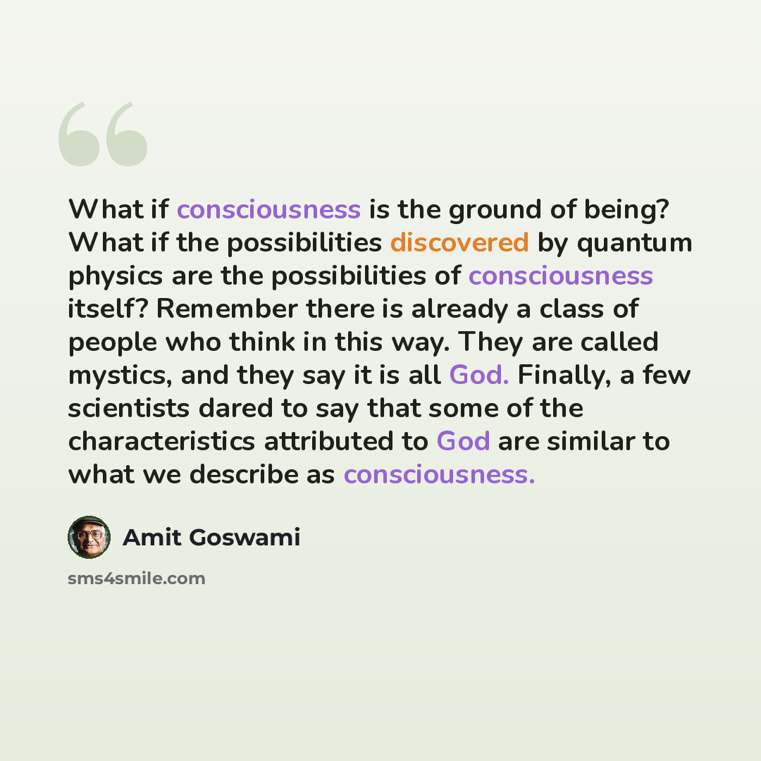 “What if consciousness is the ground of being? What if the possibilities discovered by quantum physics are the possibilities of consciousness itself? Remember there is already a class of people who think in this way. They are called mystics, and they say it is all God. Finally, a few scientists…” quote by Amit Goswami