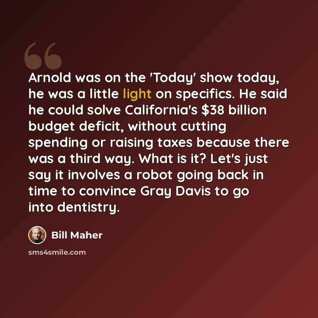“Arnold was on the 'Today' show today, he was a little light on specifics. He said he could solve California's $38 billion budget deficit, without cutting spending or raising taxes because there was a third way. What is it? Let's just say it involves a robot going back in time to convince Gray…” quote by Bill Maher