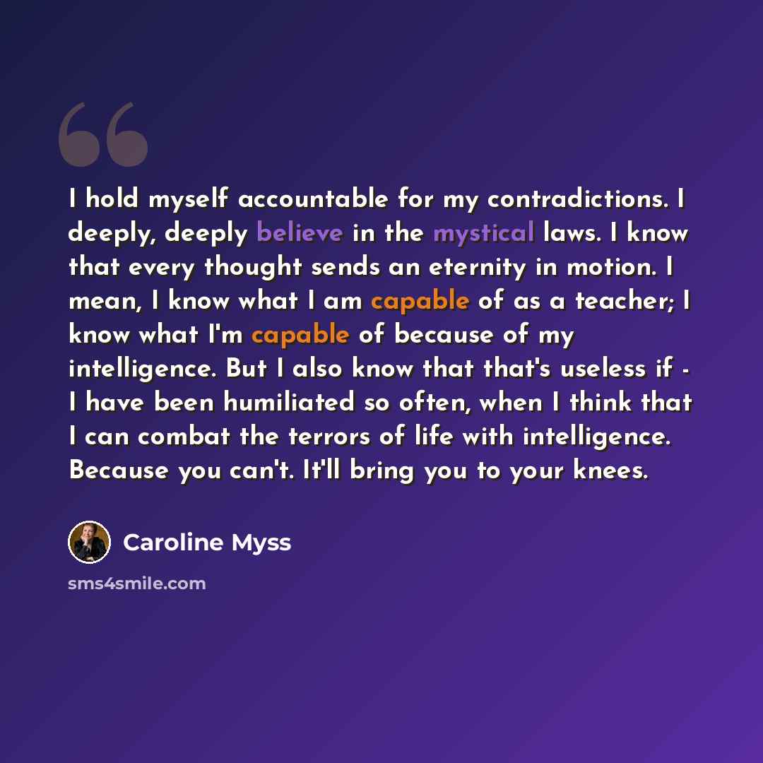 “I hold myself accountable for my contradictions. I deeply, deeply believe in the mystical laws. I know that every thought sends an eternity in motion. I mean, I know what I am capable of as a teacher; I know what I'm capable of because of my intelligence. But I also know that that's useless if - I…” quote by Caroline Myss
