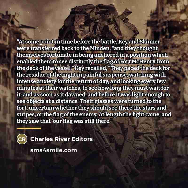 “At some point in time before the battle, Key and Skinner were transferred back to the Minden, “and they thought themselves fortunate in being anchored in a position which enabled them to see distinctly the flag of Fort McHenry from the deck of the vessel.” Key recalled, “They paced the deck for…” quote by Charles River Editors