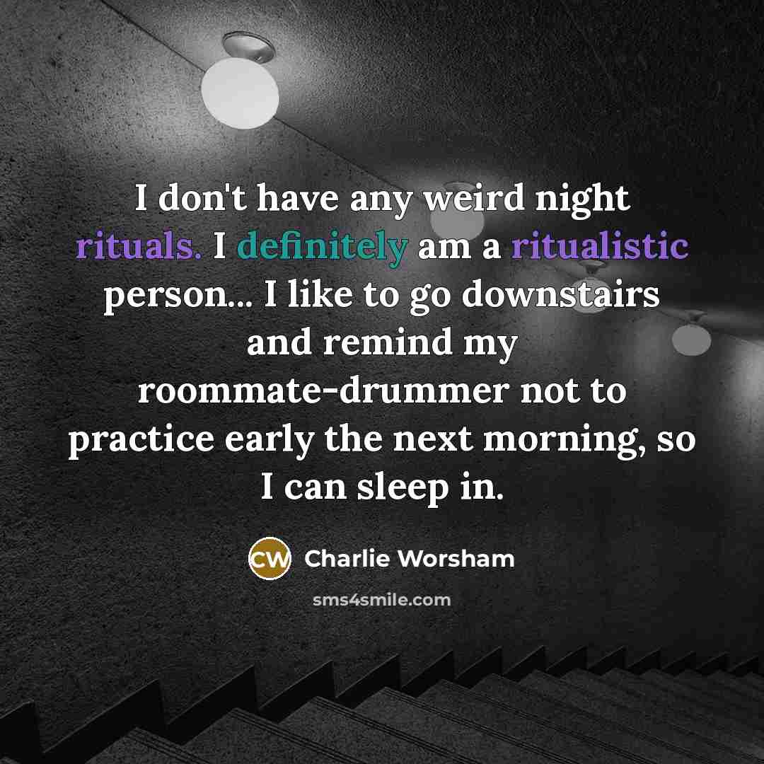 “I don't have any weird night rituals. I definitely am a ritualistic person... I like to go downstairs and remind my roommate-drummer not to practice early the next morning, so I can sleep in.” quote by Charlie Worsham