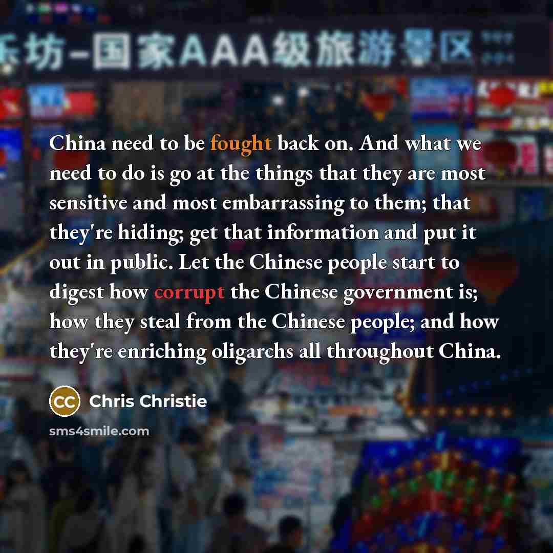 “China need to be fought back on. And what we need to do is go at the things that they are most sensitive and most embarrassing to them; that they're hiding; get that information and put it out in public. Let the Chinese people start to digest how corrupt the Chinese government is; how they steal…” quote by Chris Christie