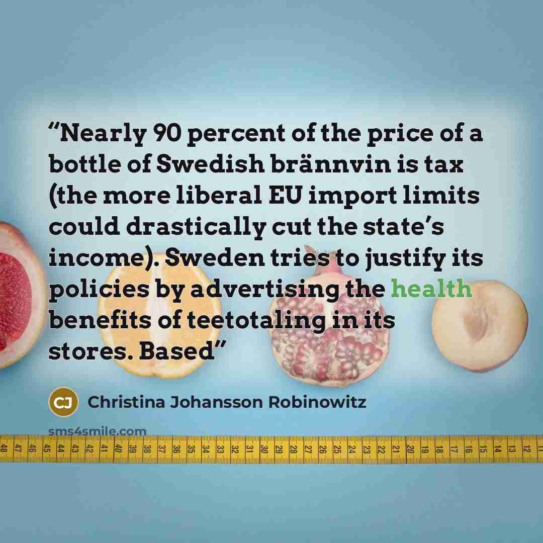 “Nearly 90 percent of the price of a bottle of Swedish brännvin is tax (the more liberal EU import limits could drastically cut the state’s income). Sweden tries to justify its policies by advertising the health benefits of teetotaling in its stores. Based” quote by Christina Johansson Robinowitz