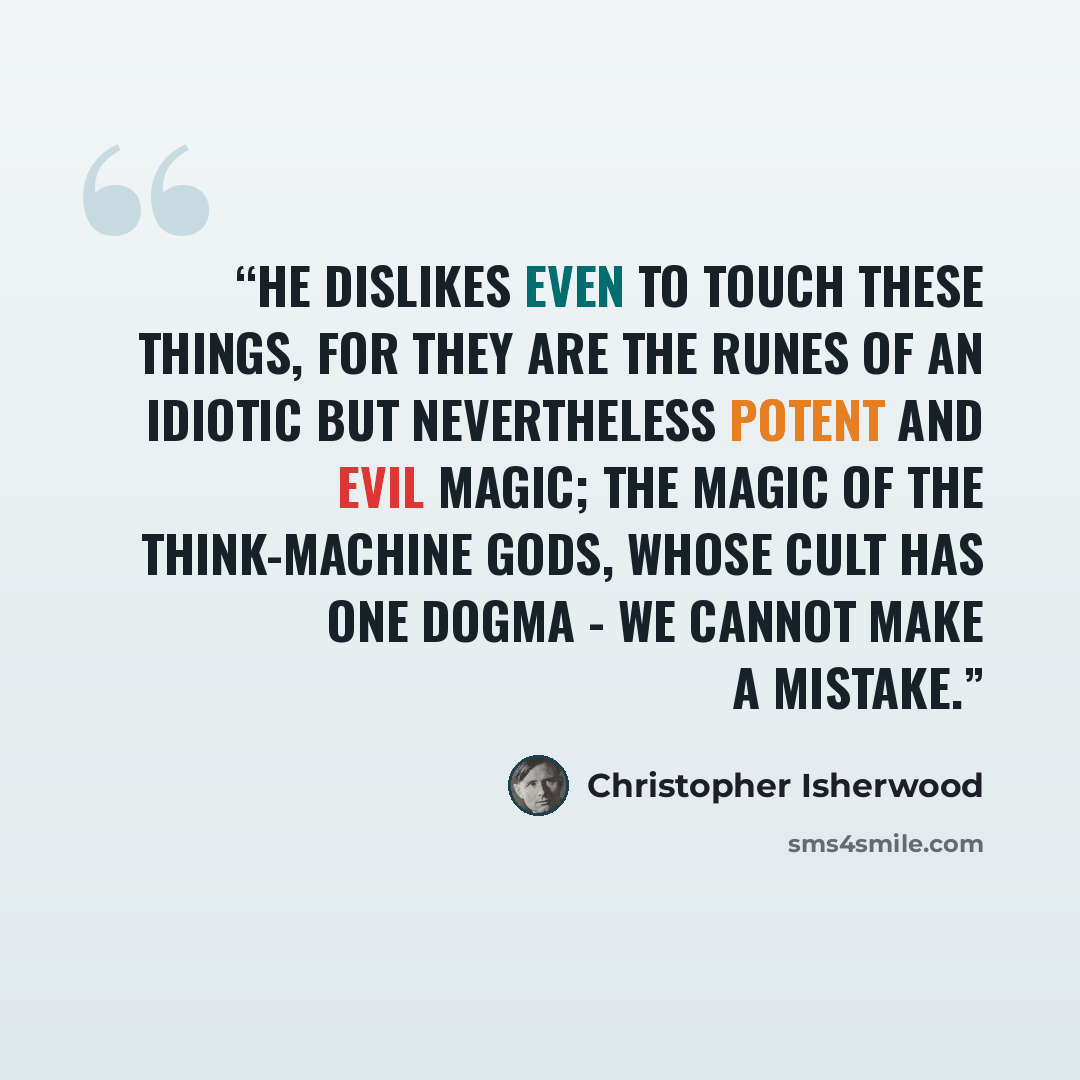 “He dislikes even to touch these things, for they are the runes of an idiotic but nevertheless potent and evil magic; the magic of the think-machine gods, whose cult has one dogma - we cannot make a mistake.” quote by Christopher Isherwood