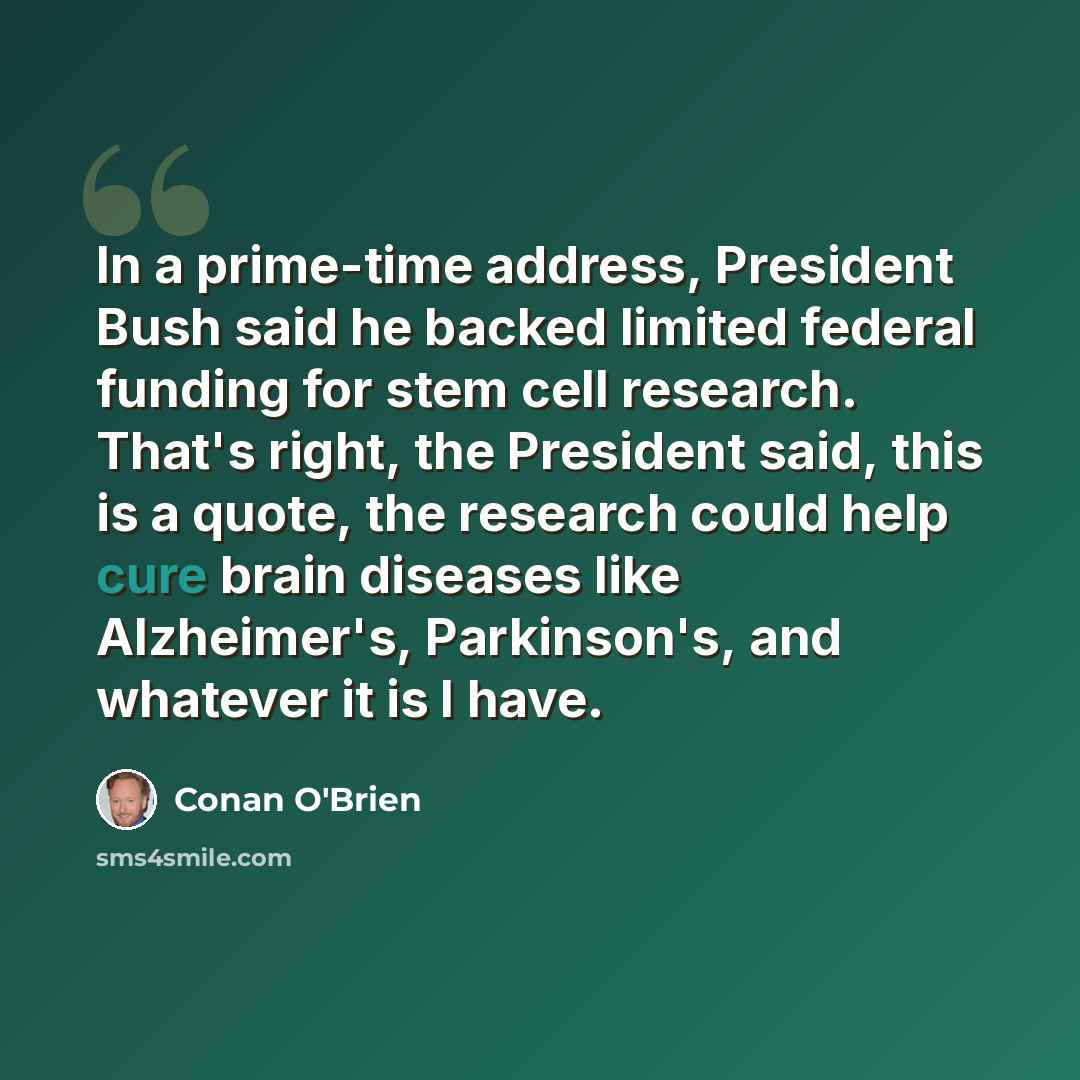 “In a prime-time address, President Bush said he backed limited federal funding for stem cell research. That's right, the President said, this is a quote, the research could help cure brain diseases like Alzheimer's, Parkinson's, and whatever it is I have.” quote by Conan O'Brien