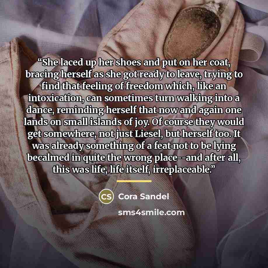 “She laced up her shoes and put on her coat, bracing herself as she got ready to leave, trying to find that feeling of freedom which, like an intoxication, can sometimes turn walking into a dance, reminding herself that now and again one lands on small islands of joy. Of course they would get…” quote by Cora Sandel