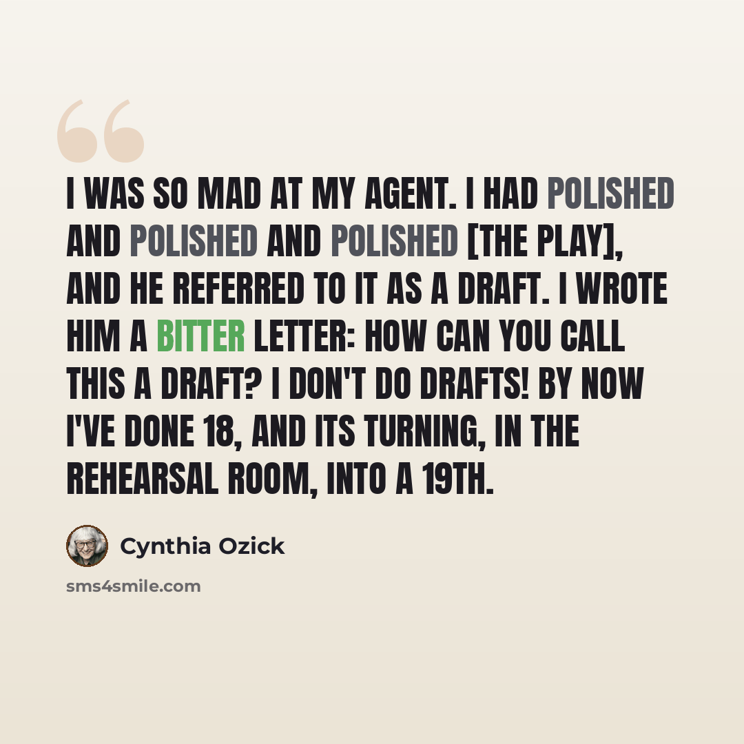 “I was so mad at my agent. I had polished and polished and polished [the play], and he referred to it as a draft. I wrote him a bitter letter: How can you call this a draft? I don't do drafts! By now I've done 18, and its turning, in the rehearsal room, into a 19th.” quote by Cynthia Ozick