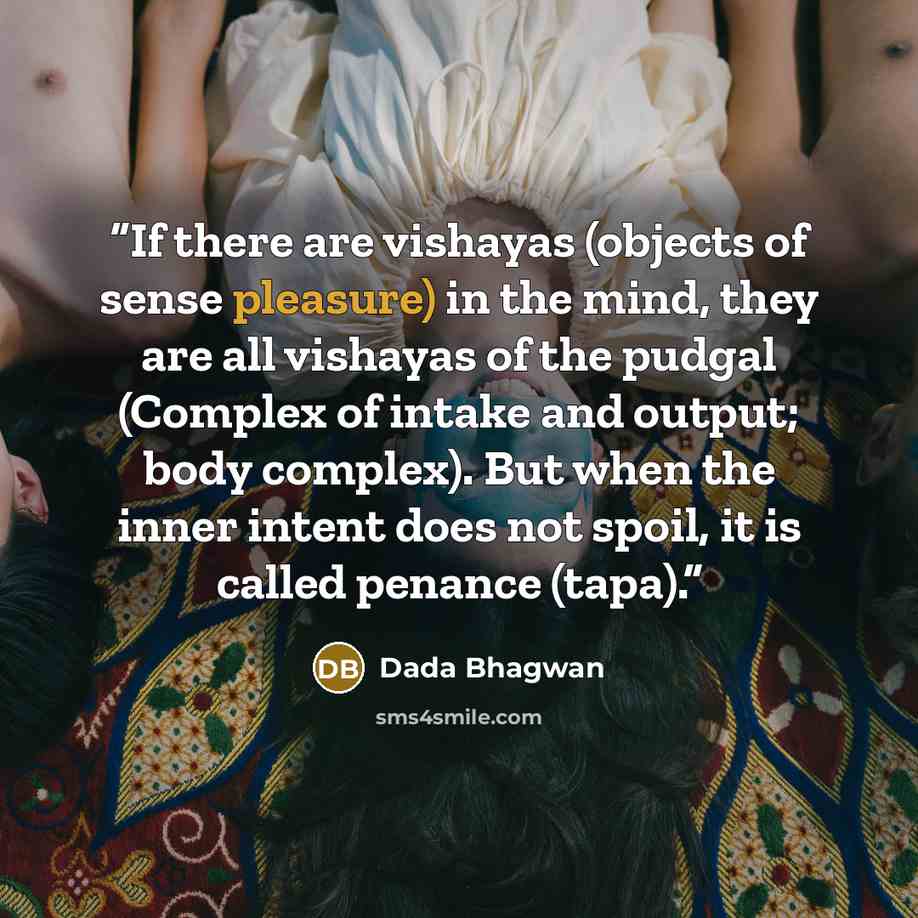 “If there are vishayas (objects of sense pleasure) in the mind, they are all vishayas of the pudgal (Complex of intake and output; body complex). But when the inner intent does not spoil, it is called penance (tapa).” quote by Dada Bhagwan