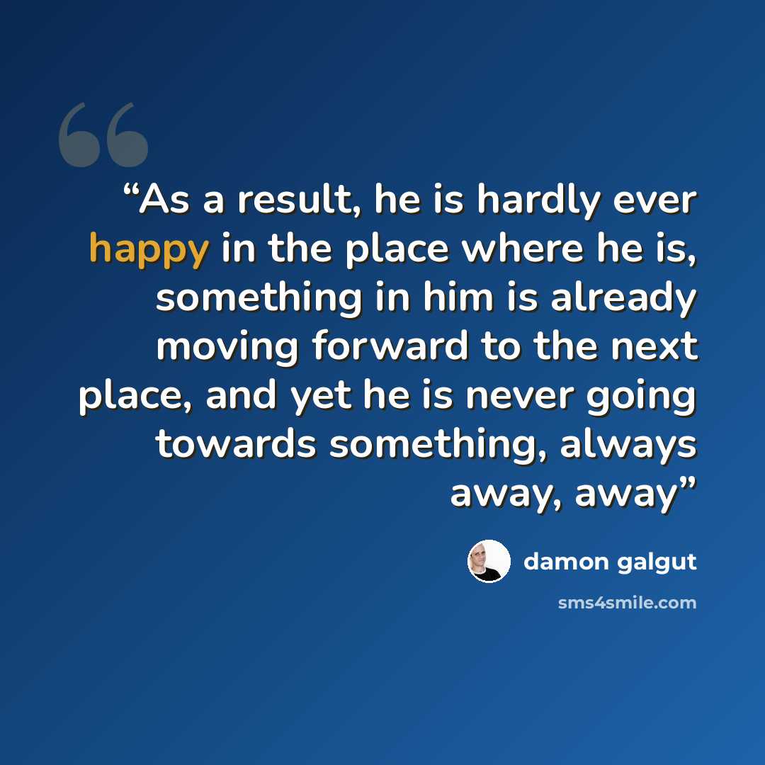 “As a result, he is hardly ever happy in the place where he is, something in him is already moving forward to the next place, and yet he is never going towards something, always away, away” quote by Damon Galgut