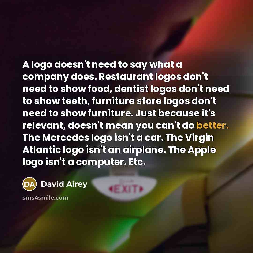 “A logo doesn't need to say what a company does. Restaurant logos don't need to show food, dentist logos don't need to show teeth, furniture store logos don't need to show furniture. Just because it's relevant, doesn't mean you can't do better. The Mercedes logo isn't a car. The Virgin Atlantic…” quote by David Airey