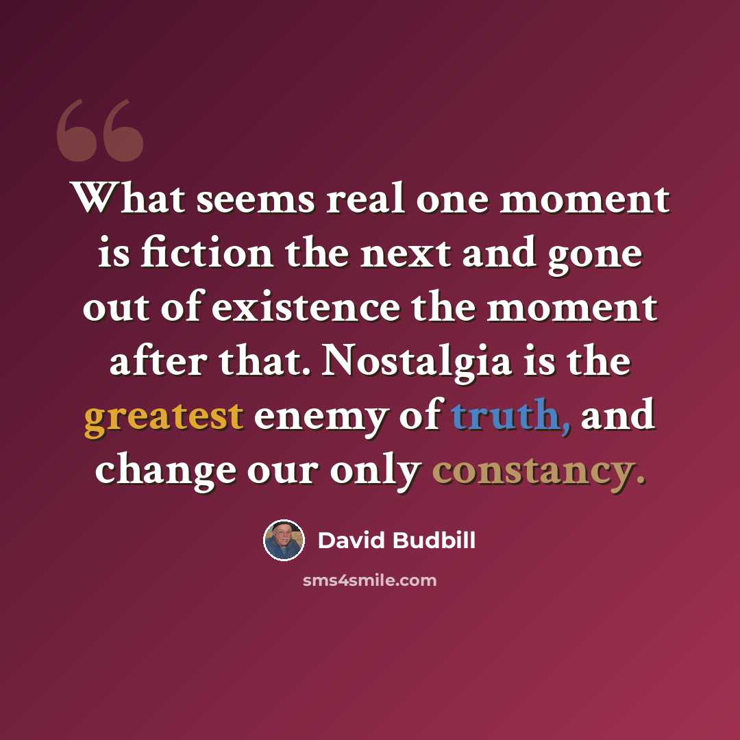 “What seems real one moment is fiction the next and gone out of existence the moment after that. Nostalgia is the greatest enemy of truth, and change our only constancy.” quote by David Budbill