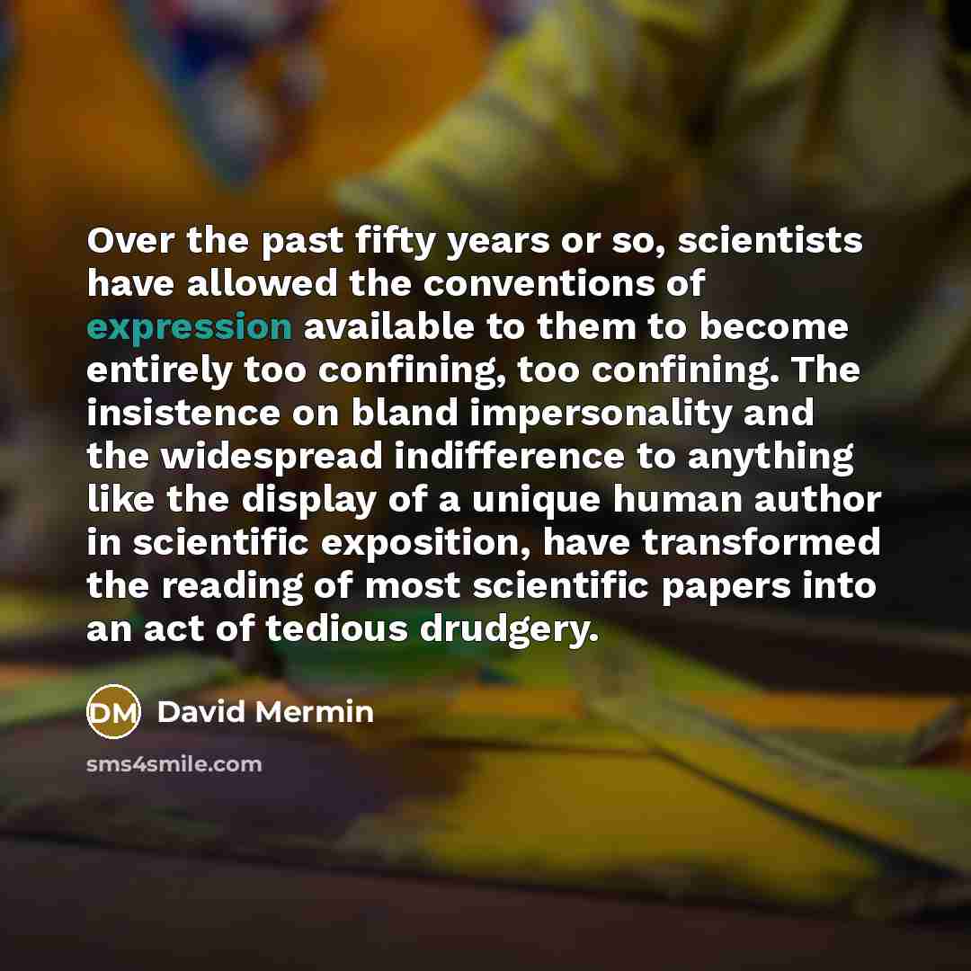 “Over the past fifty years or so, scientists have allowed the conventions of expression available to them to become entirely too confining, too confining. The insistence on bland impersonality and the widespread indifference to anything like the display of a unique human author in scientific…” quote by David Mermin