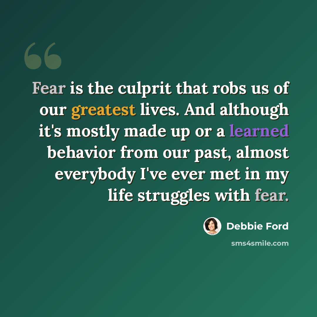 “Fear is the culprit that robs us of our greatest lives. And although it's mostly made up or a learned behavior from our past, almost everybody I've ever met in my life struggles with fear.” quote by Debbie Ford