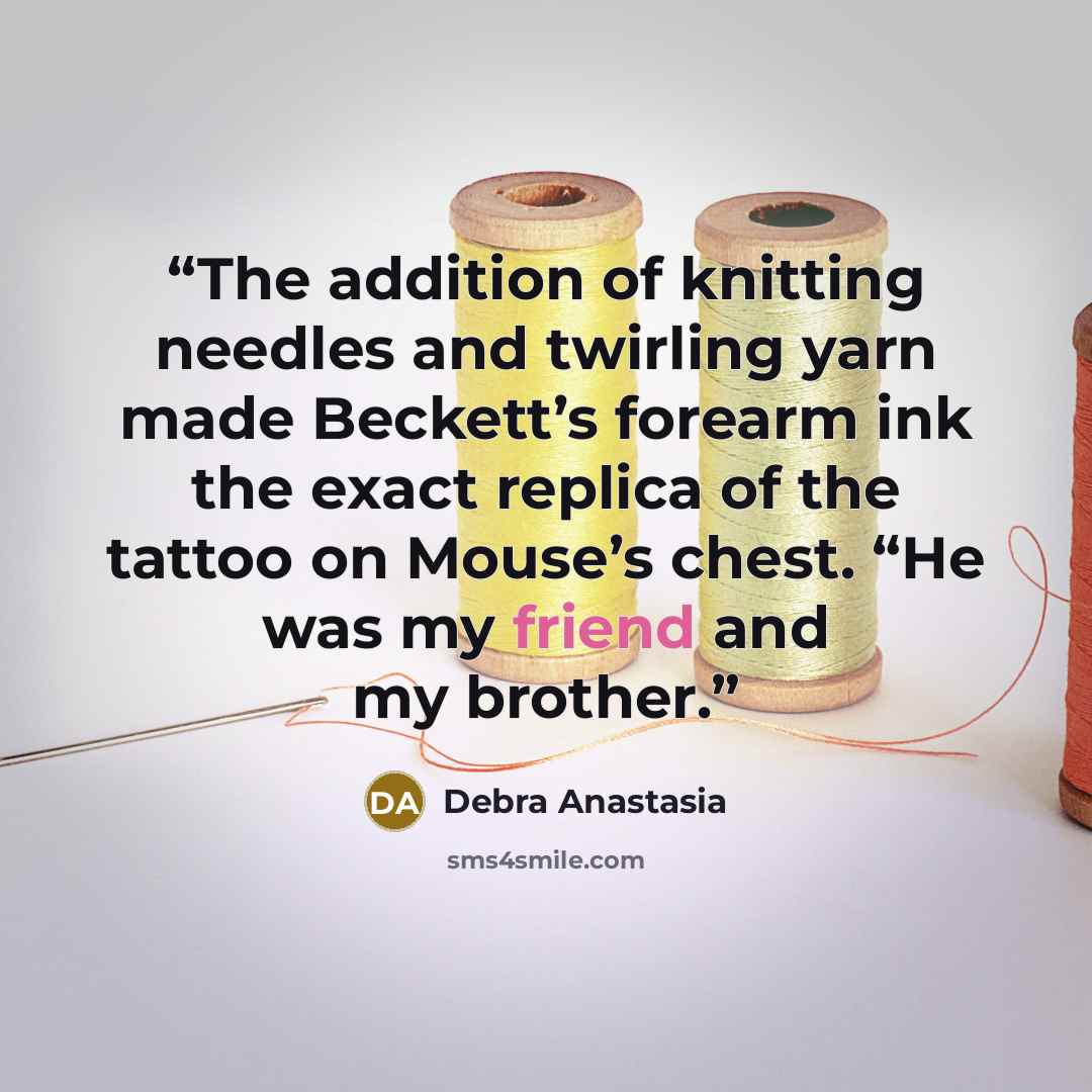 “The addition of knitting needles and twirling yarn made Beckett’s forearm ink the exact replica of the tattoo on Mouse’s chest. “He was my friend and my brother.” quote by Debra Anastasia
