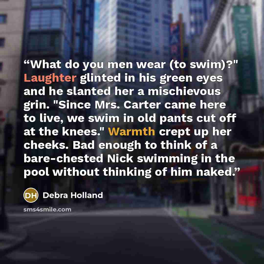 “What do you men wear (to swim)?" Laughter glinted in his green eyes and he slanted her a mischievous grin. "Since Mrs. Carter came here to live, we swim in old pants cut off at the knees." Warmth crept up her cheeks. Bad enough to think of a bare-chested Nick swimming in the pool without thinking…” quote by Debra Holland