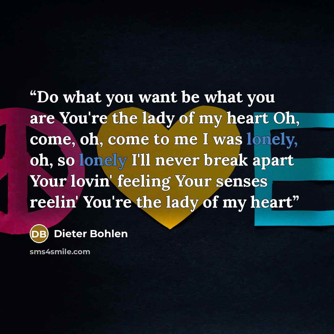 “Do what you want be what you are You're the lady of my heart Oh, come, oh, come to me I was lonely, oh, so lonely I'll never break apart Your lovin' feeling Your senses reelin' You're the lady of my heart” quote by Dieter Bohlen