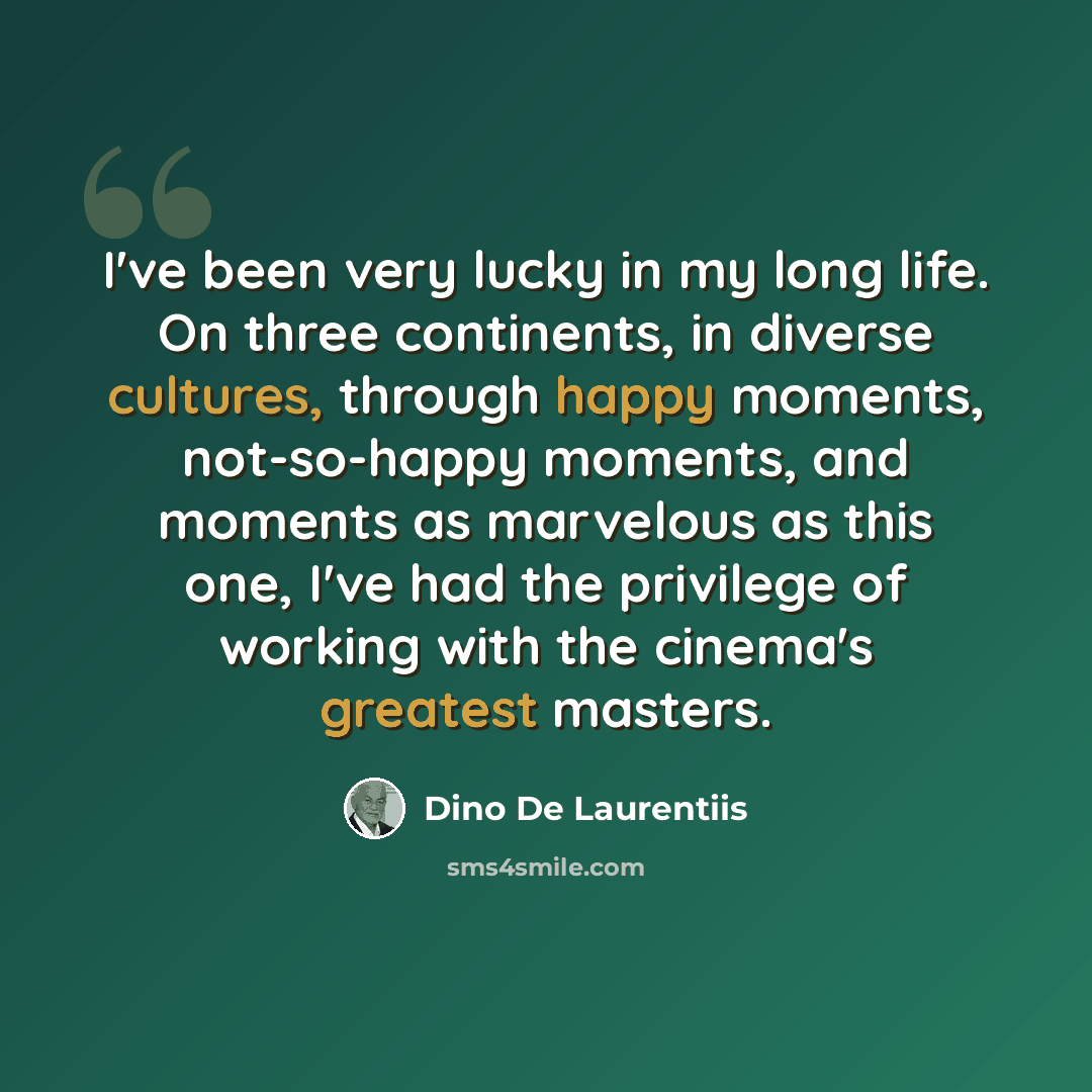 “I've been very lucky in my long life. On three continents, in diverse cultures, through happy moments, not-so-happy moments, and moments as marvelous as this one, I've had the privilege of working with the cinema's greatest masters.” quote by Dino De Laurentiis