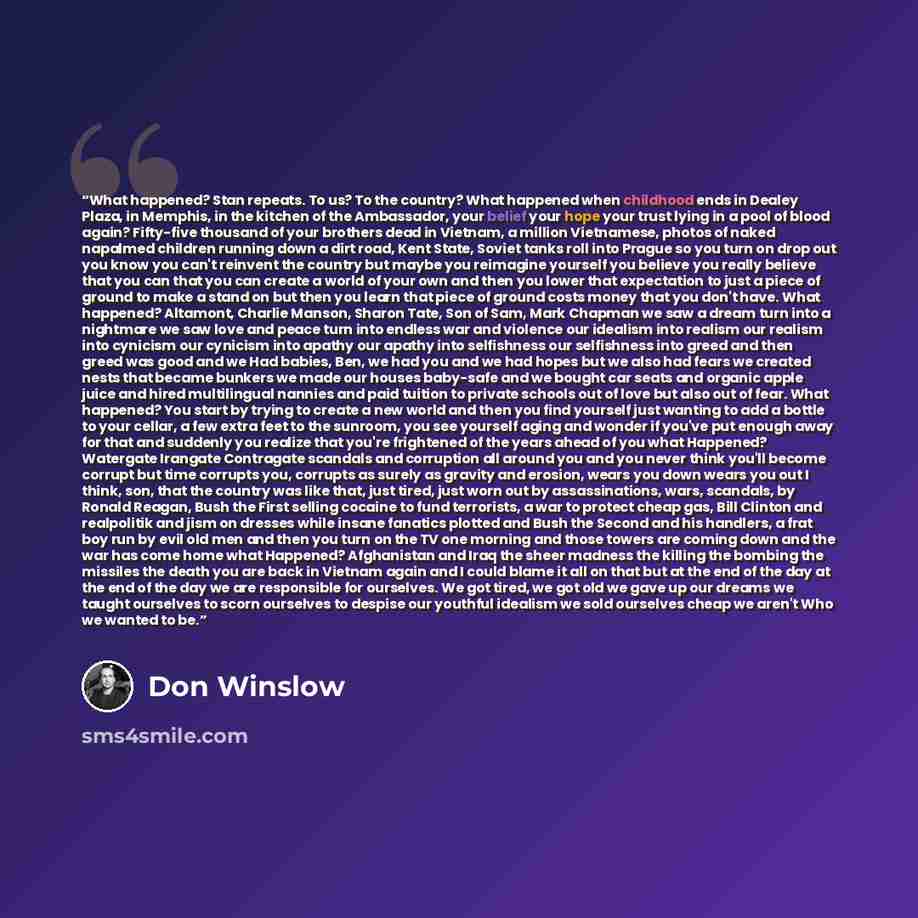 “What happened? Stan repeats. To us? To the country? What happened when childhood ends in Dealey Plaza, in Memphis, in the kitchen of the Ambassador, your belief your hope your trust lying in a pool of blood again? Fifty-five thousand of your brothers dead in Vietnam, a million Vietnamese, photos…” quote by Don Winslow