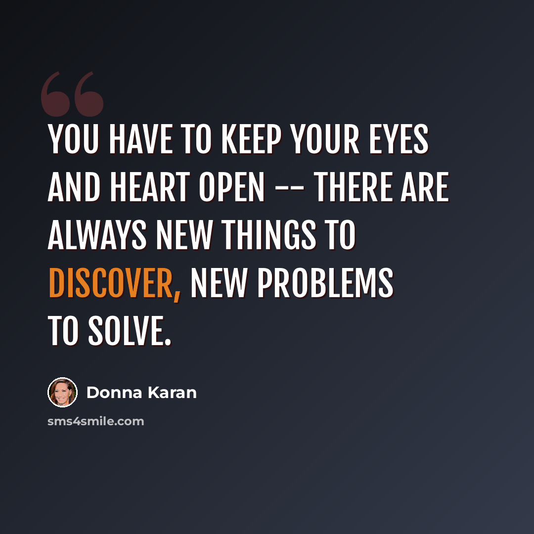 “You have to keep your eyes and heart open -- there are always new things to discover, new problems to solve.” quote by Donna Karan
