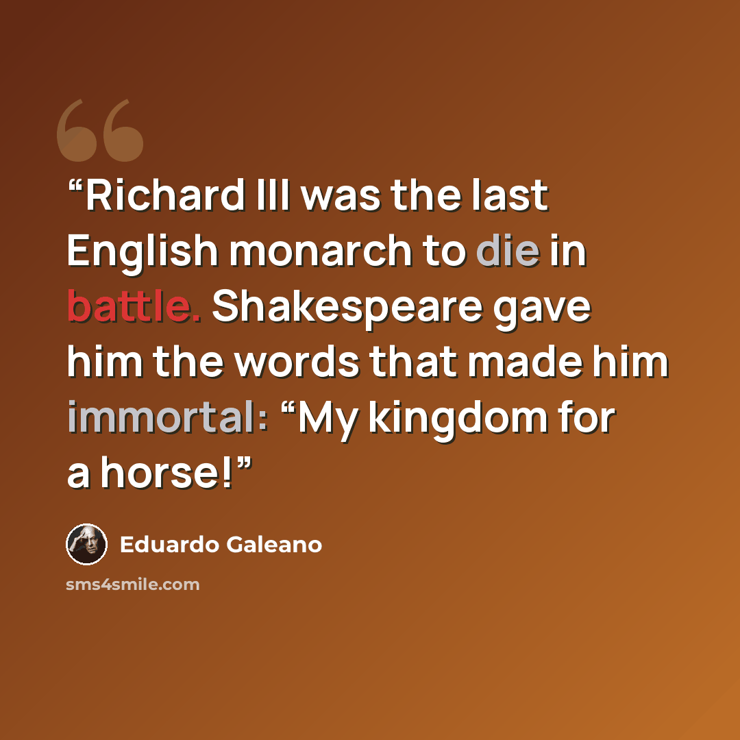 “Richard III was the last English monarch to die in battle. Shakespeare gave him the words that made him immortal: “My kingdom for a horse!” quote by Eduardo Galeano